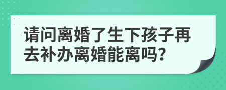 请问离婚了生下孩子再去补办离婚能离吗？