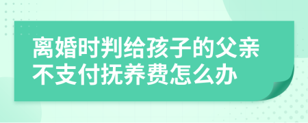 离婚时判给孩子的父亲不支付抚养费怎么办