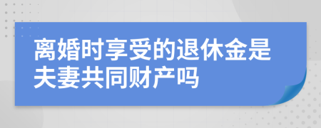 离婚时享受的退休金是夫妻共同财产吗