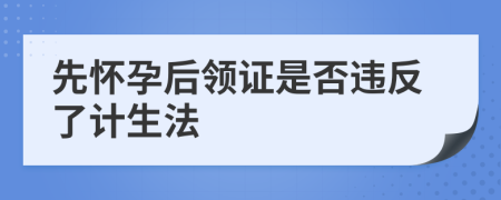 先怀孕后领证是否违反了计生法