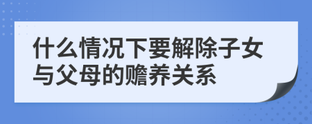 什么情况下要解除子女与父母的赡养关系