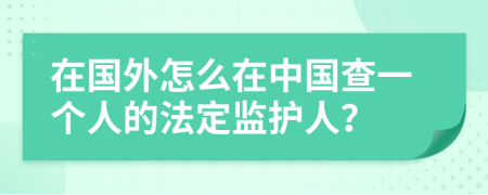 在国外怎么在中国查一个人的法定监护人？