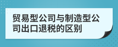 贸易型公司与制造型公司出口退税的区别