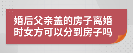 婚后父亲盖的房子离婚时女方可以分到房子吗