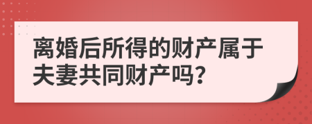 离婚后所得的财产属于夫妻共同财产吗？