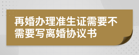 再婚办理准生证需要不需要写离婚协议书