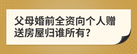 父母婚前全资向个人赠送房屋归谁所有？