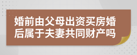 婚前由父母出资买房婚后属于夫妻共同财产吗