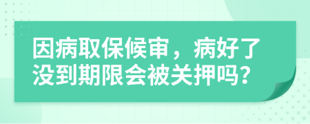 因病取保候审，病好了没到期限会被关押吗？