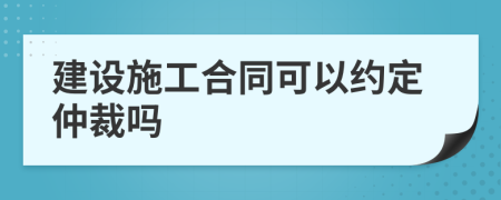 建设施工合同可以约定仲裁吗