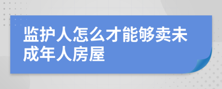 监护人怎么才能够卖未成年人房屋