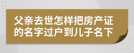 父亲去世怎样把房产证的名字过户到儿子名下