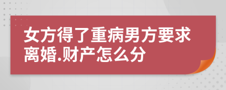 女方得了重病男方要求离婚.财产怎么分