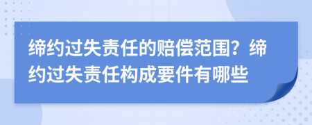 缔约过失责任的赔偿范围？缔约过失责任构成要件有哪些