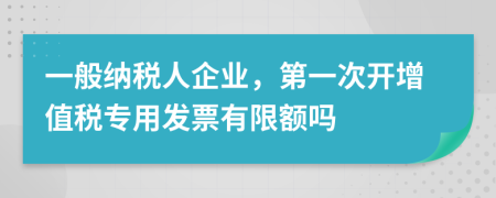 一般纳税人企业，第一次开增值税专用发票有限额吗