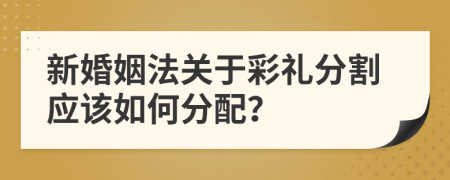 新婚姻法关于彩礼分割应该如何分配？