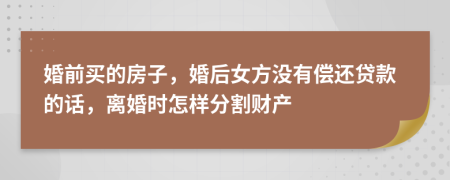 婚前买的房子，婚后女方没有偿还贷款的话，离婚时怎样分割财产