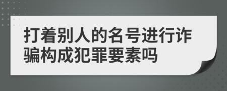 打着别人的名号进行诈骗构成犯罪要素吗