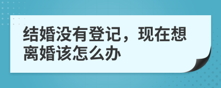 结婚没有登记，现在想离婚该怎么办