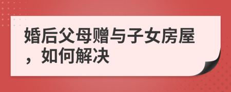 婚后父母赠与子女房屋，如何解决