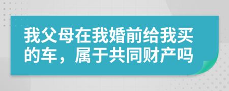 我父母在我婚前给我买的车，属于共同财产吗