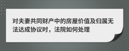 对夫妻共同财产中的房屋价值及归属无法达成协议时，法院如何处理