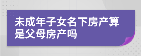 未成年子女名下房产算是父母房产吗