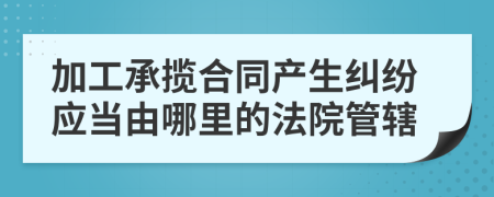 加工承揽合同产生纠纷应当由哪里的法院管辖