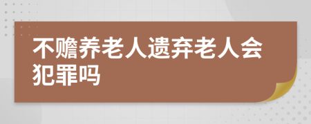 不赡养老人遗弃老人会犯罪吗