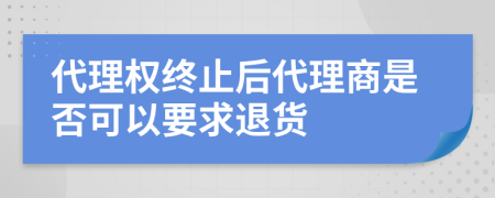 代理权终止后代理商是否可以要求退货