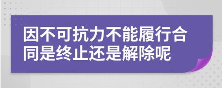 因不可抗力不能履行合同是终止还是解除呢