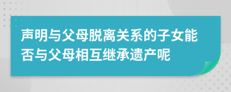 声明与父母脱离关系的子女能否与父母相互继承遗产呢