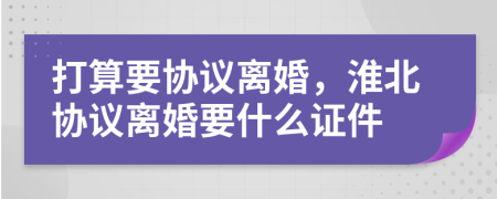 打算要协议离婚，淮北协议离婚要什么证件