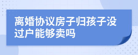 离婚协议房子归孩子没过户能够卖吗