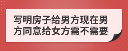 写明房子给男方现在男方同意给女方需不需要