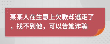 某某人在生意上欠款却逃走了，找不到他，可以告她诈骗