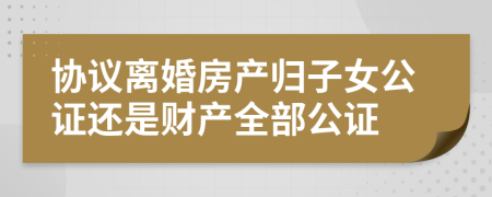 协议离婚房产归子女公证还是财产全部公证