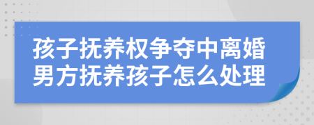 孩子抚养权争夺中离婚男方抚养孩子怎么处理