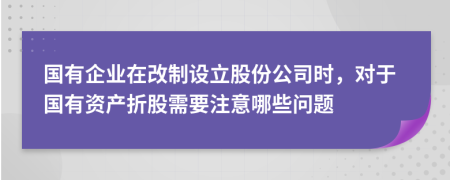 国有企业在改制设立股份公司时，对于国有资产折股需要注意哪些问题