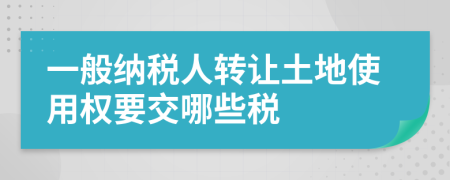 一般纳税人转让土地使用权要交哪些税