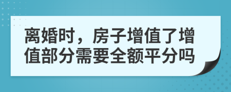 离婚时，房子增值了增值部分需要全额平分吗