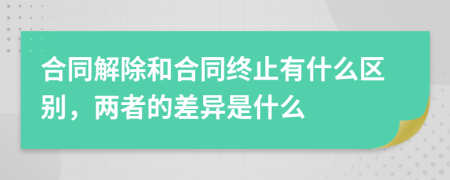 合同解除和合同终止有什么区别，两者的差异是什么
