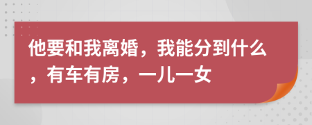 他要和我离婚，我能分到什么，有车有房，一儿一女