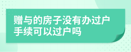 赠与的房子没有办过户手续可以过户吗