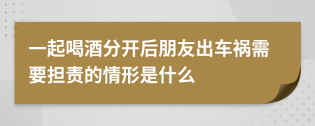 一起喝酒分开后朋友出车祸需要担责的情形是什么