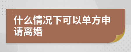 什么情况下可以单方申请离婚