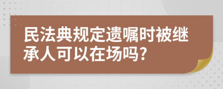 民法典规定遗嘱时被继承人可以在场吗?