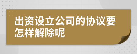 出资设立公司的协议要怎样解除呢