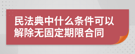 民法典中什么条件可以解除无固定期限合同