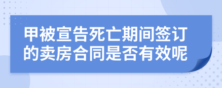 甲被宣告死亡期间签订的卖房合同是否有效呢